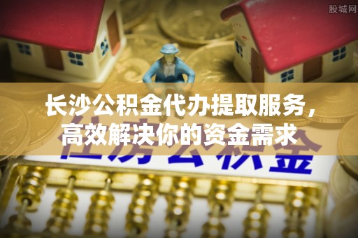 顺庆长沙公积金代办提取服务，高效解决你的资金需求