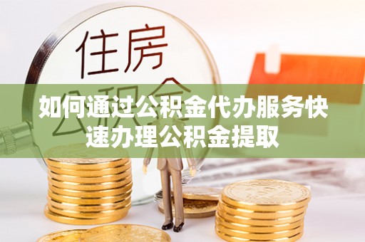 顺庆如何通过公积金代办服务快速办理公积金提取