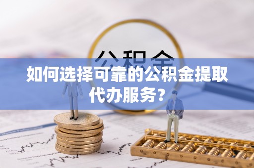 顺庆如何选择可靠的公积金提取代办服务？
