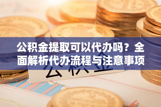 顺庆公积金提取可以代办吗？全面解析代办流程与注意事项