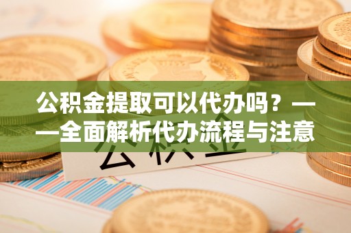 顺庆公积金提取可以代办吗？——全面解析代办流程与注意事项
